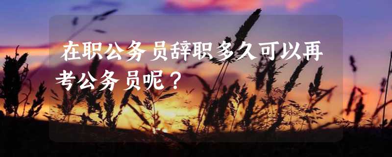 在职公务员辞职多久可以再考公务员呢？