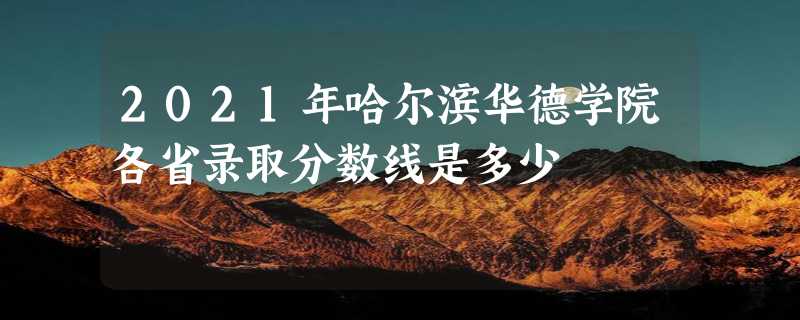 2021年哈尔滨华德学院各省录取分数线是多少