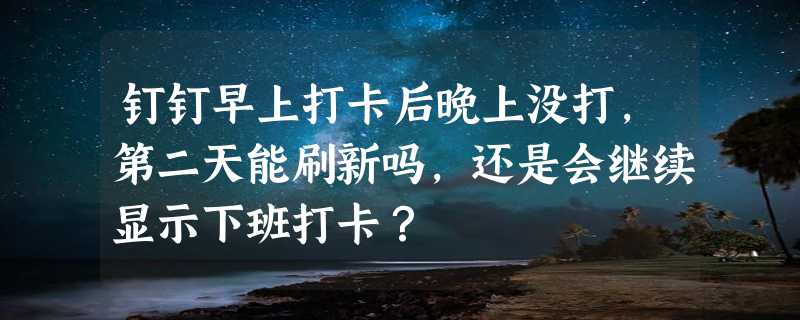 钉钉早上打卡后晚上没打，第二天能刷新吗，还是会继续显示下班打卡？