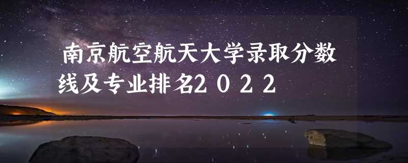 南京航空航天大学录取分数线及专业排名2022