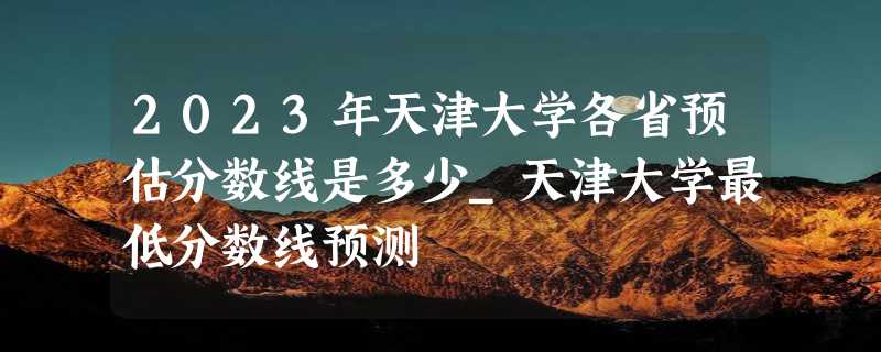 2023年天津大学各省预估分数线是多少_天津大学最低分数线预测