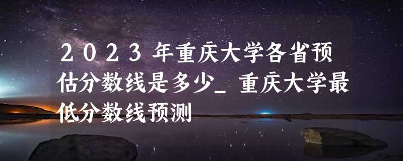 2023年重庆大学各省预估分数线是多少_重庆大学最低分数线预测