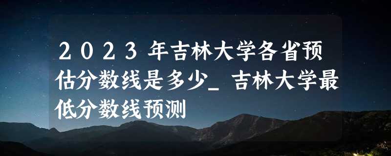 2023年吉林大学各省预估分数线是多少_吉林大学最低分数线预测