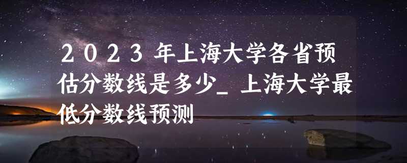 2023年上海大学各省预估分数线是多少_上海大学最低分数线预测