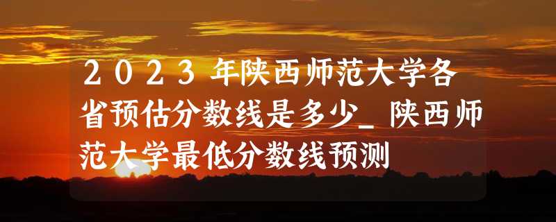 2023年陕西师范大学各省预估分数线是多少_陕西师范大学最低分数线预测