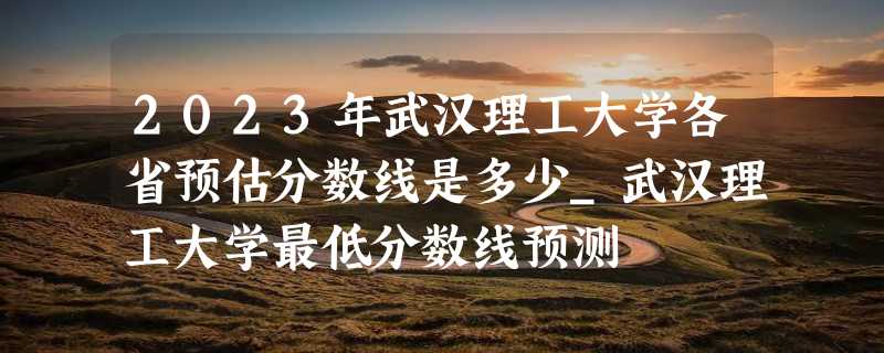 2023年武汉理工大学各省预估分数线是多少_武汉理工大学最低分数线预测