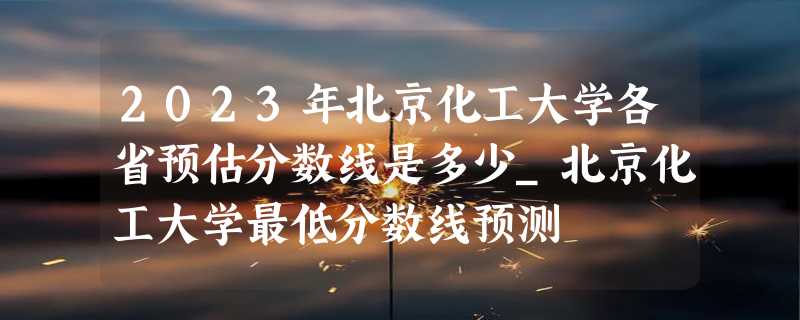 2023年北京化工大学各省预估分数线是多少_北京化工大学最低分数线预测