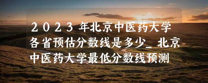 2023年北京中医药大学各省预估分数线是多少_北京中医药大学最低分数线预测