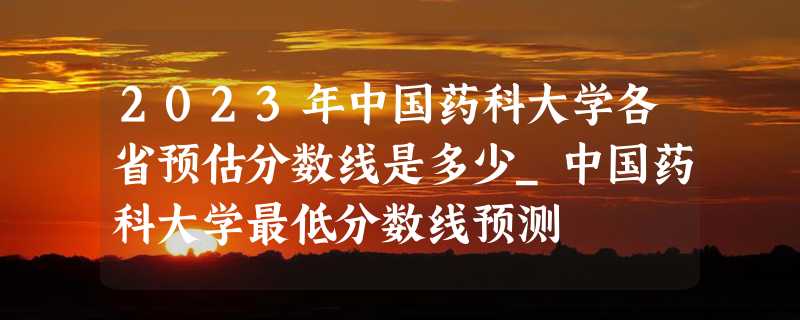 2023年中国药科大学各省预估分数线是多少_中国药科大学最低分数线预测