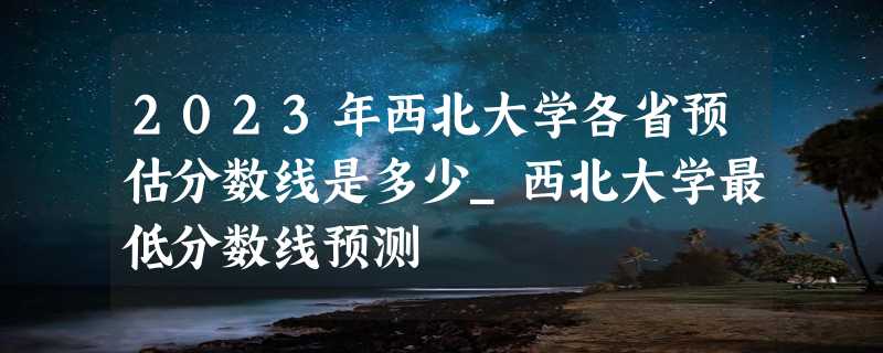 2023年西北大学各省预估分数线是多少_西北大学最低分数线预测