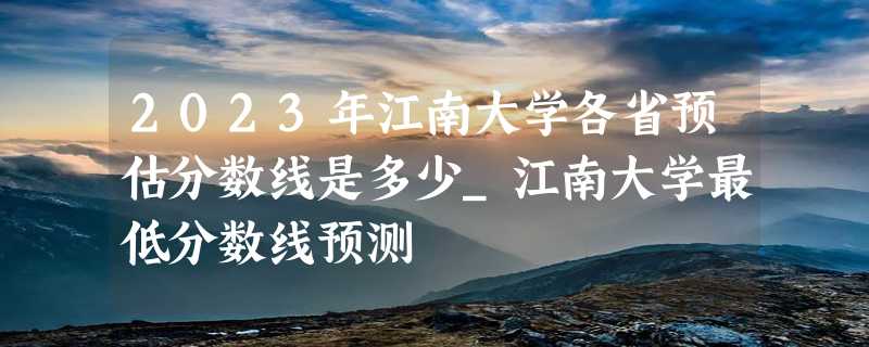 2023年江南大学各省预估分数线是多少_江南大学最低分数线预测