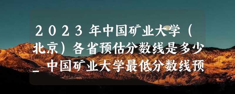 2023年中国矿业大学（北京）各省预估分数线是多少_中国矿业大学最低分数线预测