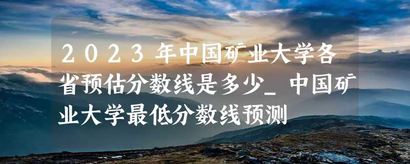 2023年中国矿业大学各省预估分数线是多少_中国矿业大学最低分数线预测