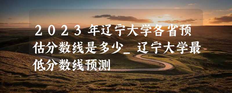 2023年辽宁大学各省预估分数线是多少_辽宁大学最低分数线预测