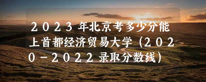 2023年北京考多少分能上首都经济贸易大学（2020-2022录取分数线）