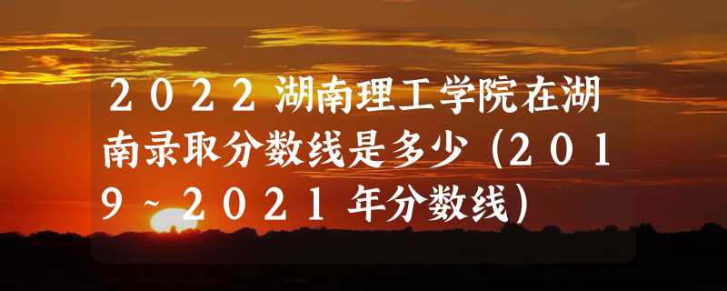 2022湖南理工学院在湖南录取分数线是多少（2019~2021年分数线）