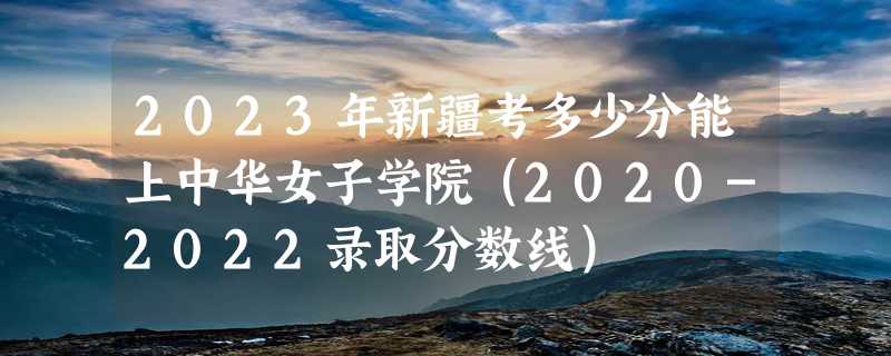 2023年新疆考多少分能上中华女子学院（2020-2022录取分数线）