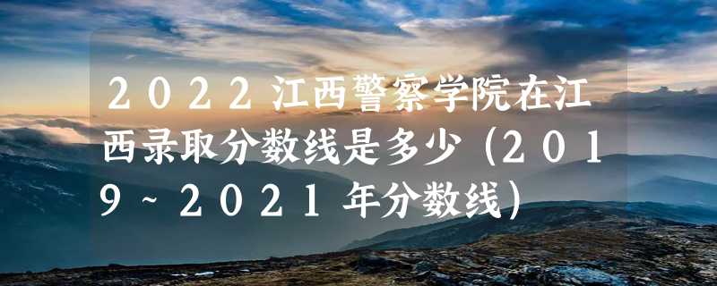 2022江西警察学院在江西录取分数线是多少（2019~2021年分数线）