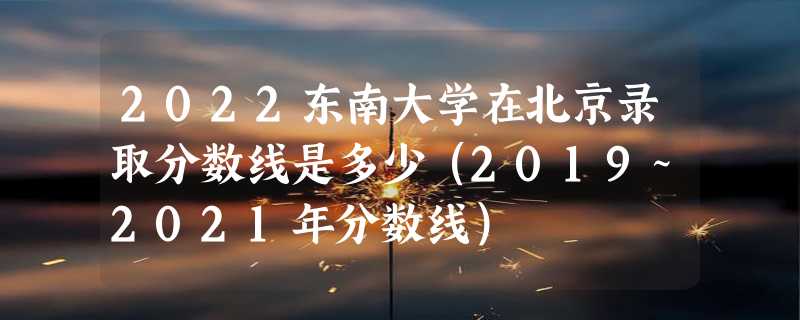 2022东南大学在北京录取分数线是多少（2019~2021年分数线）