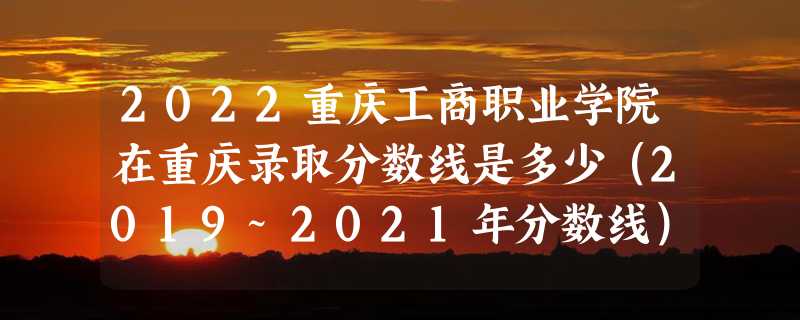 2022重庆工商职业学院在重庆录取分数线是多少（2019~2021年分数线）