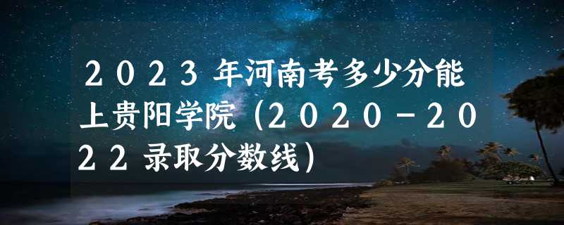 2023年河南考多少分能上贵阳学院（2020-2022录取分数线）