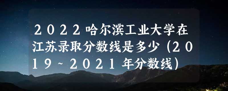 2022哈尔滨工业大学在江苏录取分数线是多少（2019~2021年分数线）