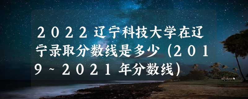 2022辽宁科技大学在辽宁录取分数线是多少（2019~2021年分数线）