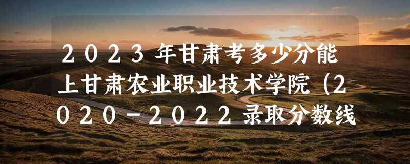 2023年甘肃考多少分能上甘肃农业职业技术学院（2020-2022录取分数线）