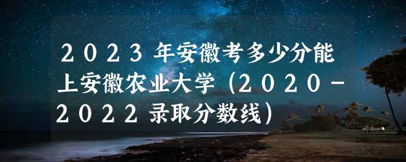 2023年安徽考多少分能上安徽农业大学（2020-2022录取分数线）