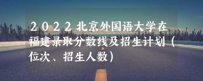 2022北京外国语大学在福建录取分数线及招生计划（位次、招生人数）