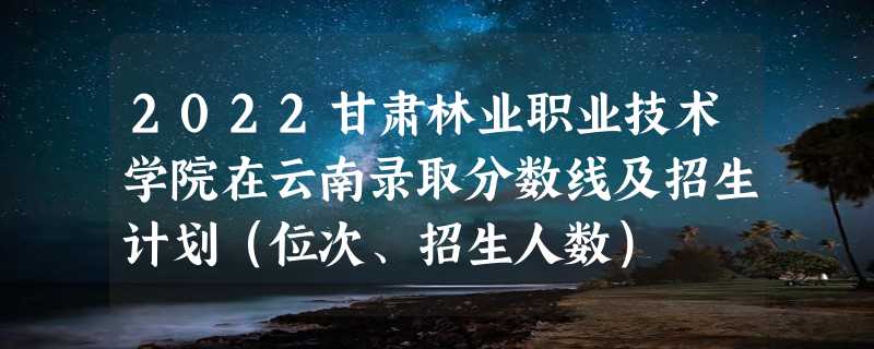 2022甘肃林业职业技术学院在云南录取分数线及招生计划（位次、招生人数）