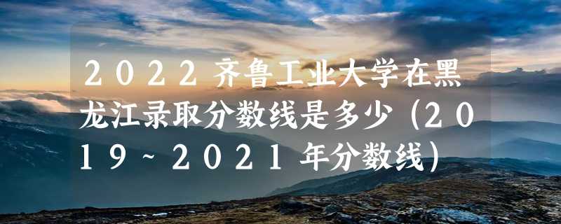 2022齐鲁工业大学在黑龙江录取分数线是多少（2019~2021年分数线）