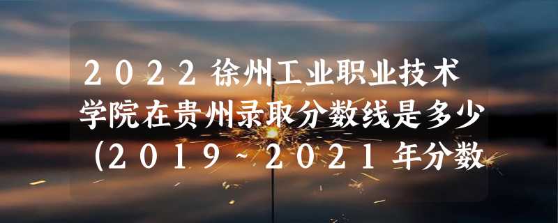 2022徐州工业职业技术学院在贵州录取分数线是多少（2019~2021年分数线）