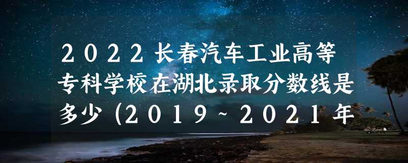 2022长春汽车工业高等专科学校在湖北录取分数线是多少（2019~2021年分数线）