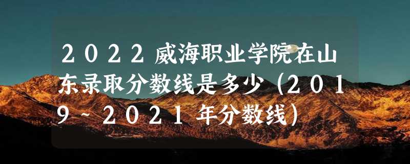 2022威海职业学院在山东录取分数线是多少（2019~2021年分数线）