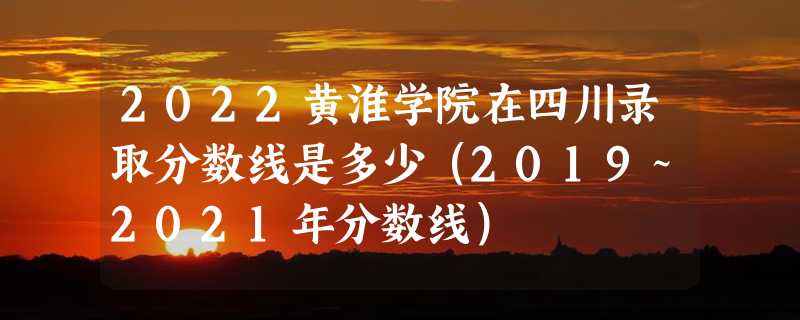 2022黄淮学院在四川录取分数线是多少（2019~2021年分数线）