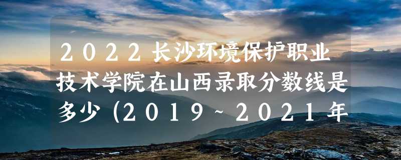 2022长沙环境保护职业技术学院在山西录取分数线是多少（2019~2021年分数线）