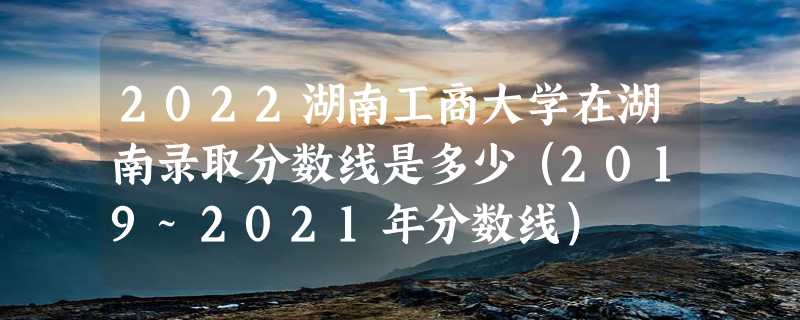 2022湖南工商大学在湖南录取分数线是多少（2019~2021年分数线）