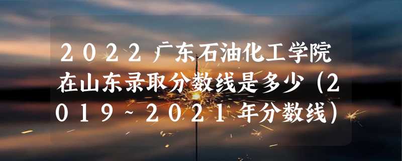 2022广东石油化工学院在山东录取分数线是多少（2019~2021年分数线）