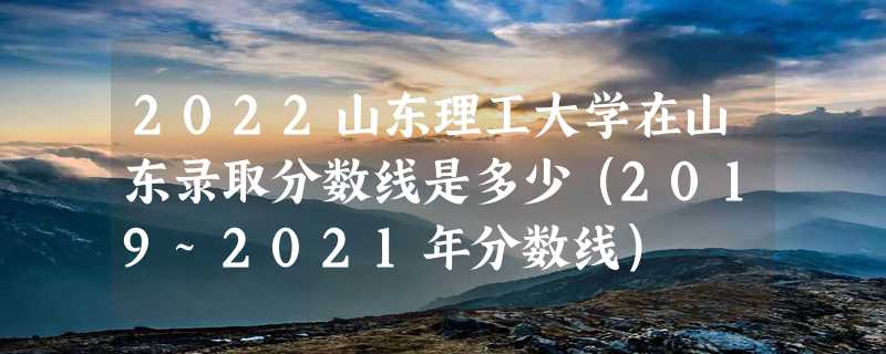 2022山东理工大学在山东录取分数线是多少（2019~2021年分数线）