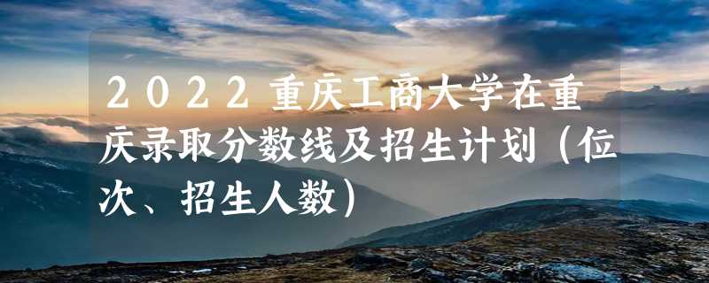 2022重庆工商大学在重庆录取分数线及招生计划（位次、招生人数）