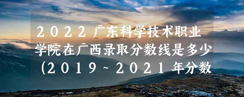 2022广东科学技术职业学院在广西录取分数线是多少（2019~2021年分数线）