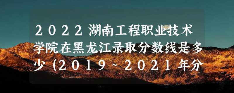 2022湖南工程职业技术学院在黑龙江录取分数线是多少（2019~2021年分数线）