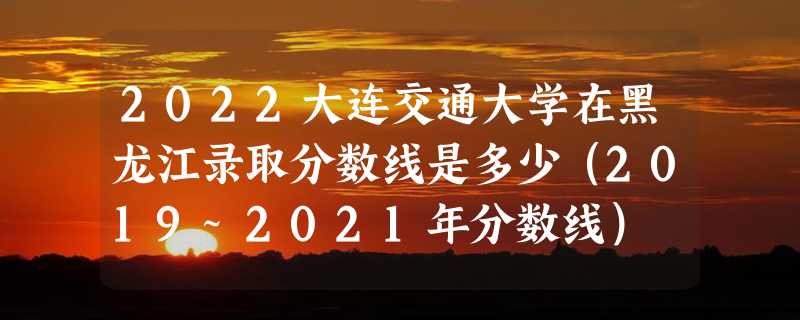 2022大连交通大学在黑龙江录取分数线是多少（2019~2021年分数线）