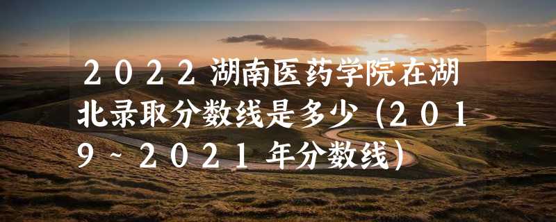 2022湖南医药学院在湖北录取分数线是多少（2019~2021年分数线）