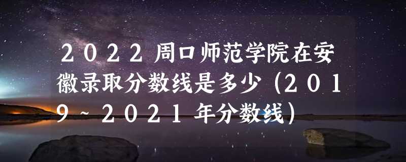 2022周口师范学院在安徽录取分数线是多少（2019~2021年分数线）