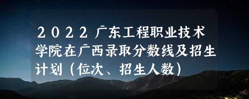 2022广东工程职业技术学院在广西录取分数线及招生计划（位次、招生人数）