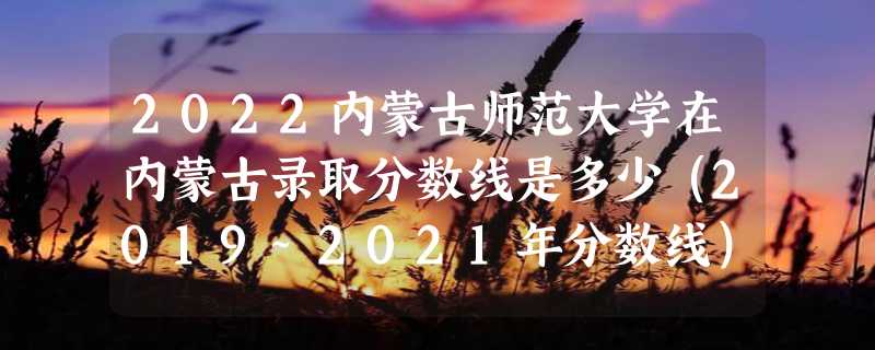 2022内蒙古师范大学在内蒙古录取分数线是多少（2019~2021年分数线）