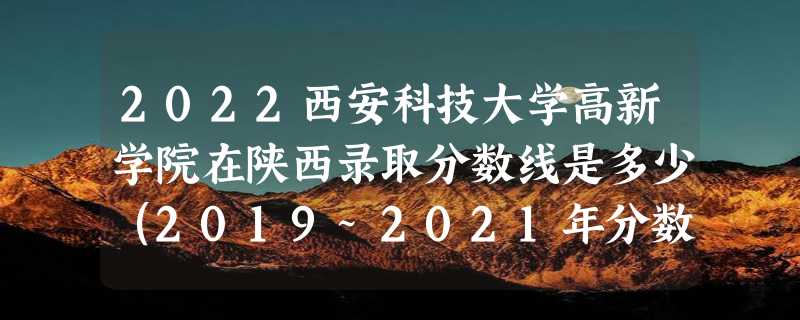 2022西安科技大学高新学院在陕西录取分数线是多少（2019~2021年分数线）