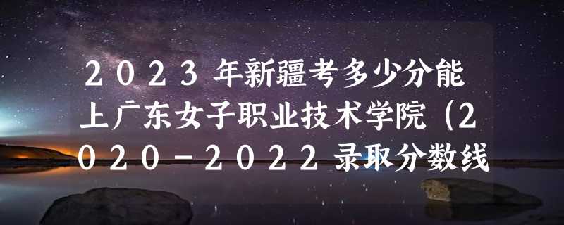 2023年新疆考多少分能上广东女子职业技术学院（2020-2022录取分数线）